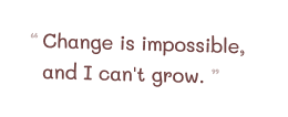 Change is impossible, and I can't grow.